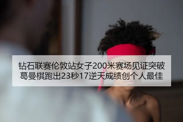 钻石联赛伦敦站女子200米赛场见证突破 葛曼棋跑出23秒17逆天成绩创个人最佳